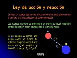 Ley de acción y reacción
Si un cuerpo A ejerce una
fuerza sobre un cuerpo B,
entonces B ejerce sobre A una
fuerza de igual magnitud y
dirección opuesta. FA + FB = 0
Cuando un cuerpo ejerce una fuerza sobre otro, éste ejerce sobre
el primero una fuerza igual y de sentido opuesto
Las fuerzas siempre se presentan en pares de igual magnitud,
sentido opuesto y están situadas sobre la misma recta.
A
FB
B
FA
 
