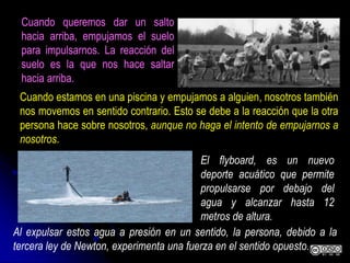 Cuando queremos dar un salto
hacia arriba, empujamos el suelo
para impulsarnos. La reacción del
suelo es la que nos hace saltar
hacia arriba.
Cuando estamos en una piscina y empujamos a alguien, nosotros también
nos movemos en sentido contrario. Esto se debe a la reacción que la otra
persona hace sobre nosotros, aunque no haga el intento de empujarnos a
nosotros.
El flyboard, es un nuevo
deporte acuático que permite
propulsarse por debajo del
agua y alcanzar hasta 12
metros de altura.
Al expulsar estos agua a presión en un sentido, la persona, debido a la
tercera ley de Newton, experimenta una fuerza en el sentido opuesto.
 