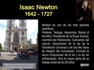 Isaac Newton
1642 - 1727
Newton es uno de los mas grandes
científicos.
Profesor, Teólogo, Alquimista, Warde of
the Mint, Presidente de la Royal Society,
miembro del Parlamento. Coinventor del
cálculo. Descubridor de la ley de la
Gravitación Universal y de las tres leyes
de Newton del movimiento. Formuló la
teoría Corpuscular de la luz y la ley de
enfriamiento. Hizo la mayor parte de su
trabajo antes de los 25 años.
Visita con los alumnos de 4º a la tumba
de Sir Newton (Abadia Westminster)
 