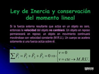 Ley de Inercia y conservación
del momento lineal







...
0
0321
URMctev
v
FFFFi

Si la fuerza externa resultante que actúa en un objeto es cero,
entonces la velocidad del objeto no cambiará. Un objeto en reposo
permanecerá en reposo; un objeto en movimiento continuará
moviéndose con velocidad constante (M.R.U.). Un cuerpo se acelera
solamente si una fuerza actúa sobre él.
 