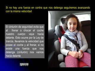 El cinturón de seguridad evita que
al frenar o chocar el coche
nuestro cuerpo vaya hacia
delante. Esto ocurre por la Ley de
Inercia, llevamos la velocidad que
posee el coche y al frenar, si no
existe una fuerza que nos
detenga (cinturón) nos vamos
hacia delante
Si no hay una fuerza en contra que nos detenga seguiremos avanzando
con la misma velocidad
 