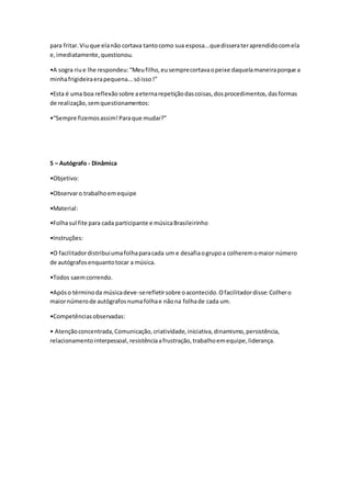 para fritar.Viuque elanão cortava tantocomo sua esposa...quedisserateraprendidocomela
e,imediatamente,questionou.
•A sogra riue lhe respondeu:“Meufilho,eusemprecortavaopeixe daquelamaneiraporque a
minhafrigideiraerapequena...sóisso!”
•Esta é uma boa reflexãosobre aeternarepetiçãodascoisas,dosprocedimentos,dasformas
de realização,semquestionamentos:
•“Sempre fizemosassim!Paraque mudar?”
5 – Autógrafo - Dinâmica
•Objetivo:
•Observaro trabalhoemequipe
•Material:
•Folhasul fite para cada participante e músicaBrasileirinho
•Instruções:
•O facilitadordistribuiumafolhaparacada um e desafiaogrupoa colheremomaior número
de autógrafosenquantotocar a música.
•Todos saemcorrendo.
•Apóso términoda músicadeve-serefletirsobre oacontecido.Ofacilitadordisse:Colhero
maiornúmerode autógrafosnumafolhae nãona folhade cada um.
•Competênciasobservadas:
• Atençãoconcentrada,Comunicação,criatividade,iniciativa,dinamismo,persistência,
relacionamentointerpessoal,resistênciaafrustração,trabalhoemequipe,liderança.
 