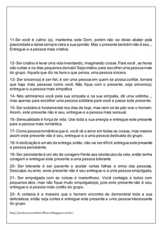 http://professoresonline24horas.blogspot.com.br/
11-Se você é calmo (a), mantenha este Dom, porém não se deixe abater pela
passividade e deixe sempre clara a sua opinião. Mas o presente também não é seu...
Entregue-o a pessoa mais criativa.
12-Ser criativo é levar uma vida inventando, imaginando coisas.Para você , as horas
são curtas e os dias pequenos demais! Sejacriativo para escolheruma pessoamais
do grupo. Aquela que diz na hora o que pensa, uma pessoa sincera.
13- Ser sincero(a) é ser fiel, é ser uma pessoa em quem se possa confiar, tomara
que haja mais pessoas como você. Não fique com o presente, seja sincero(a),
entregue-o a pessoa mais simpática
14- Nós admiramos você pela sua simpatia e na sua simpatia, dê uma voltinha...,
mas apenas para escolher uma pessoa solidária para você e passe este presente.
15- Ser solidário é fundamental nos dias de hoje, mas nem só de pão vive o homem.
Assim, este presente não é seu, entregue-o a pessoa mais sensual.
16- Sensualidade é força de vida. Use toda a sua energia e entregue este presente
para a pessoa mais romântica.
17- Como pessoaromântica que é, você vê o amor em todas as coisas,mas mesmo
assim este presente não é seu, entregue-o a uma pessoa dedicada do grupo.
18-A dedicação é um ato de entrega,então, não vai serdifícil,entregue este presente
a pessoa persistente.
19- Ser persistente é um ato de coragem frente aos obstáculos da vida, então tenha
coragem e entregue este presente a uma pessoa tolerante.
20- Ser tolerante é ser paciente e aceitar certas falhas e erros das pessoas.
Desculpe,eu errei, esse presente não é seu entregue-o a urna pessoa empolgada.
21- Ser empolgada com as coisas é maravilhoso. Você contagia a todos com
pequenos atos, mas não fique muito empolgado(a), pois este presente não é seu,
entregue-o à pessoa mais cortês do grupo.
22- A cortesia é a maneira que o homem encontra de demonstrar toda a sua
delicadeza, então seja cortes e entregue este presente a uma pessoa interessante
do grupo
 