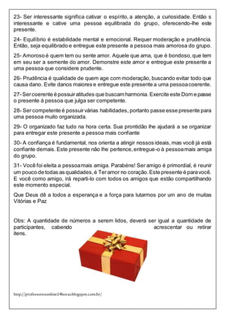 http://professoresonline24horas.blogspot.com.br/
23- Ser interessante significa cativar o espírito, a atenção, a curiosidade. Então s
interessante e cative uma pessoa equilibrada do grupo, oferecendo-lhe este
presente.
24- Equilíbrio é estabilidade mental e emocional. Requer moderação e prudência.
Então, seja equilibrado e entregue este presente a pessoa mais amorosa do grupo.
25- Amoroso é quem tem ou sente amor. Aquele que ama, que é bondoso,que tem
em seu ser a semente do amor. Demonstre este amor e entregue este presente a
uma pessoa que considere prudente.
26- Prudência é qualidade de quem age com moderação, buscando evitar todo que
causa dano. Evite danos maiores e entregue este presente a uma pessoacoerente.
27-Sercoerente é possuiratitudes que buscam harmonia. Exercite este Dom e passe
o presente á pessoa que julga ser competente.
28- Ser competente é possuirvárias habilidades, portanto passe esse presente para
uma pessoa muito organizada.
29- O organizado faz tudo na hora certa. Sua prontidão lhe ajudará a se organizar
para entregar este presente a pessoa mais confiante
30- A confiança é fundamental, nos orienta a atingir nossos ideais, mas você já está
confiante demais. Este presente não lhe pertence,entregue-o à pessoamais amiga
do grupo.
31- Você foi eleita a pessoamais amiga. Parabéns! Ser amigo é primordial, é reunir
um pouco de todas as qualidades,é Teramor no coração.Este presente é paravocê.
E você como amigo, irá reparti-lo com todos os amigos que estão compartilhando
este momento especial.
Que Deus dê a todos a esperança e a força para lutarmos por um ano de muitas
Vitórias e Paz
Obs: A quantidade de números a serem lidos, deverá ser igual a quantidade de
participantes, cabendo acrescentar ou retirar
itens.
 