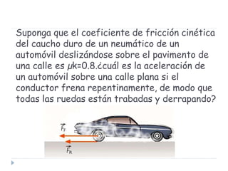 Suponga que el coeficiente de fricción cinética
del caucho duro de un neumático de un
automóvil deslizándose sobre el pavimento de
una calle es µk=0.8.¿cuál es la aceleración de
un automóvil sobre una calle plana si el
conductor frena repentinamente, de modo que
todas las ruedas están trabadas y derrapando?
 