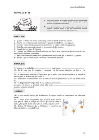 Leyes de la Dinámica
Gustavo Salinas E. 38
ACTIVIDAD N°- 04
CONTESTE:
1.- ¿Cómo se define a la fuerza y en que? y ¿cómo se puede medir una fuerza?.
2.- ¿Cuáles son las fuerzas de la naturaleza? y ¿cuáles no obedecen a ley alguna?.
3.- Enumere varias fuerzas que conozca, explicando su origen y su forma de actuar.
4.- Describa cómo y por qué se inicia el movimiento de los cuerpos.
5.- Enuncie las tres leyes de Newton.
6.- Explique qué efecto tiene la aplicación de una fuerza neta a un cuerpo que se encuentra en
movimiento uniforme o en reposo.
7.- ¿Qué relación tiene la fuerza neta aplicada con la aceleración que se produce?. Explique.
8.- Indique a qué se llama acción y reacción y de algunos ejemplos.
COMPLETE:
9.- Newton es la unidad de ...............................y es equivalente a ...............................................
10.- La ley que rige la atracción y repulsión de las cargas eléctricas se debe a la
..................................................................
11.- Si manteniendo constante la fuerza neta que se aplica a un cuerpo, disminuye su masa a la
tercera parte, la aceleración que recibe se .......................................................
12.- Para que un avión se mueva hacia el norte, las hélices ejercen sobre el aire una fuerza hacia
el ............................................
13.- El diagrama del cuerpo libre de una partícula, consiste en, ...................................................
el cuerpo de interés y graficar sobre éste todas ....................................................................
externas actuantes sobre él.
ANALICE:
14.- ¿Cuáles son las fuerzas que actúan sobre su cuerpo cuando se encuentra de pie sobre una
mesa?.
15.- El anillo A está en equilibrio bajo la acción de las fuerzas
que ejercen sobre él, dibuje las fuerzas que actúan sobre el
anillo. ¿Por qué la fuerza neta sobre el anillo es igual a cero?.
16.- Escoja 10 términos de la Dinámica y construya un
laberinto de letras (sopa de letras).
 Nunca trate de elaborar las actividades solicitadas sin antes haber estudiado
los temas indicados, pues existen algunas preguntas que no podrá
realizarlas sin un adecuado conocimiento.
 En los ejercicios prácticos y de investigación que se solicitan, sea lo más
ordenado y detallista posible, ya que estas características permitirán
establecer el nivel de conocimientos adquiridos por usted.
 