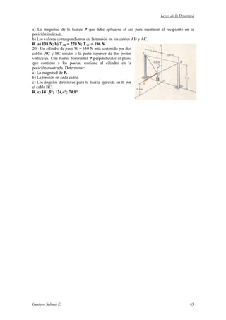 Leyes de la Dinámica
Gustavo Salinas E. 43
a) La magnitud de la fuerza P que debe aplicarse al aro para mantener al recipiente en la
posición indicada.
b) Los valores correspondientes de la tensión en los cables AB y AC.
R. a) 138 N; b) TAB = 270 N; TAC = 196 N.
20.- Un cilindro de peso W = 650 N está sostenido por dos
cables AC y BC unidos a la parte superior de dos postes
verticales. Una fuerza horizontal P perpendicular al plano
que contiene a los postes, sostiene al cilindro en la
posición mostrada. Determinar:
a) La magnitud de P.
b) La tensión en cada cable.
c) Los ángulos directores para la fuerza ejercida en B por
el cable BC.
R. c) 141,5°; 124,4°; 74,9°.
 
