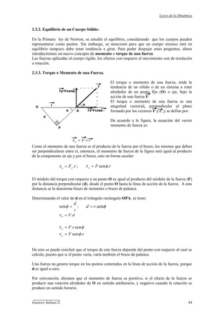 Leyes de la Dinámica
Gustavo Salinas E. 44
2.3.2. Equilibrio de un Cuerpo Sólido:
En la Primera ley de Newton, se estudió el equilibrio, considerando que los cuerpos pueden
representarse como puntos. Sin embargo, se mencionó para que un cuerpo extenso esté en
equilibrio tampoco debe tener tendencia a girar. Para poder despejar estas preguntas, ahora
introduciremos un nuevo concepto de momento o torque de una fuerza.
Las fuerzas aplicadas al cuerpo rígido, los efectos con respecto al movimiento son de traslación
o rotación.
2.3.3. Torque o Momento de una Fuerza.
El torque o momento de una fuerza, mide la
tendencia de un sólido o de un sistema a rotar
alrededor de un punto fijo (O) o eje, bajo la
acción de una fuerza F.
El torque o momento de una fuerza es una
magnitud vectorial, perpendicular al plano
formado por los vectores F y r, y se define por:
De acuerdo a la figura, la ecuación del vector
momento de fuerza es:
rFo
Como el momento de una fuerza es el producto de la fuerza por el brazo, los mismos que deben
ser perpendiculares entre sí, entonces, el momento de fuerza de la figura será igual al producto
de la componente en eje y por el brazo, esto en forma escalar:
rFyo . ; rFo .sen
El módulo del torque con respecto a un punto O es igual al producto del módulo de la fuerza (F)
por la distancia perpendicular (d), desde el punto O hasta la línea de acción de la fuerza. A esta
distancia se la denomina brazo de momento o brazo de palanca.
Determinando el valor de d en el triángulo rectángulo OPA, se tiene:
r
d
sen ; sen.rd
dF.0
sen.rFo
rFo .sen
De esto se puede concluir que el torque de una fuerza depende del punto con respecto al cual se
calcule, puesto que si el punto varía, varía también el brazo de palanca.
Una fuerza no genera torque en los puntos contenidos en la línea de acción de la fuerza, porque
d es igual a cero.
Por convención, diremos que el momento de fuerza es positivo, si el efecto de la fuerza es
producir una rotación alrededor de O en sentido antihorario, y negativo cuando la rotación se
produce en sentido horario.
 