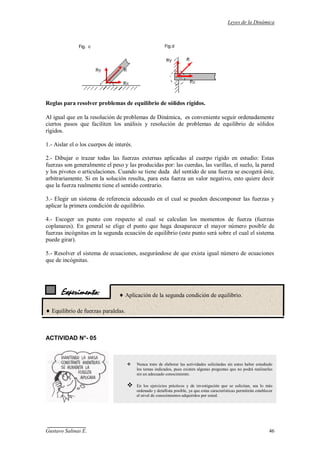 Leyes de la Dinámica
Gustavo Salinas E. 46
Experimento:
Reglas para resolver problemas de equilibrio de sólidos rígidos.
Al igual que en la resolución de problemas de Dinámica, es conveniente seguir ordenadamente
ciertos pasos que faciliten los análisis y resolución de problemas de equilibrio de sólidos
rígidos.
1.- Aislar el o los cuerpos de interés.
2.- Dibujar o trazar todas las fuerzas externas aplicadas al cuerpo rígido en estudio: Estas
fuerzas son generalmente el peso y las producidas por: las cuerdas, las varillas, el suelo, la pared
y los pivotes o articulaciones. Cuando se tiene duda del sentido de una fuerza se escogerá éste,
arbitrariamente. Si en la solución resulta, para esta fuerza un valor negativo, esto quiere decir
que la fuerza realmente tiene el sentido contrario.
3.- Elegir un sistema de referencia adecuado en el cual se pueden descomponer las fuerzas y
aplicar la primera condición de equilibrio.
4.- Escoger un punto con respecto al cual se calculan los momentos de fuerza (fuerzas
coplanares). En general se elige el punto que haga desaparecer el mayor número posible de
fuerzas incógnitas en la segunda ecuación de equilibrio (este punto será sobre el cual el sistema
puede girar).
5.- Resolver el sistema de ecuaciones, asegurándose de que exista igual número de ecuaciones
que de incógnitas.
 Aplicación de la segunda condición de equilibrio.
Equilibrio de fuerzas paralelas.
ACTIVIDAD N°- 05
 Nunca trate de elaborar las actividades solicitadas sin antes haber estudiado
los temas indicados, pues existen algunas preguntas que no podrá realizarlas
sin un adecuado conocimiento.
 En los ejercicios prácticos y de investigación que se solicitan, sea lo más
ordenado y detallista posible, ya que estas características permitirán establecer
el nivel de conocimientos adquiridos por usted.
 