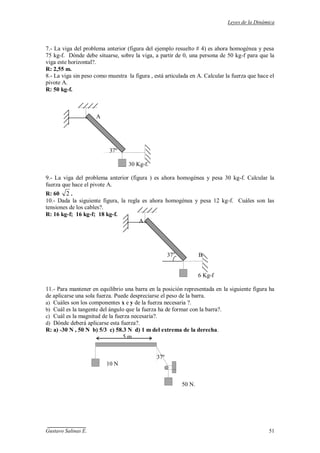 Leyes de la Dinámica
Gustavo Salinas E. 51
7.- La viga del problema anterior (figura del ejemplo resuelto # 4) es ahora homogénea y pesa
75 kg-f. Dónde debe situarse, sobre la viga, a partir de 0, una persona de 50 kg-f para que la
viga este horizontal?.
R: 2,55 m.
8.- La viga sin peso como muestra la figura , está articulada en A. Calcular la fuerza que hace el
pivote A.
R: 50 kg-f.
A
37º
30 Kg-f.
9.- La viga del problema anterior (figura ) es ahora homogénea y pesa 30 kg-f. Calcular la
fuerza que hace el pivote A.
R: 60 2 .
10.- Dada la siguiente figura, la regla es ahora homogénea y pesa 12 kg-f. Cuáles son las
tensiones de los cables?.
R: 16 kg-f; 16 kg-f; 18 kg-f.
A
37o
B
6 Kg-f
11.- Para mantener en equilibrio una barra en la posición representada en la siguiente figura ha
de aplicarse una sola fuerza. Puede despreciarse el peso de la barra.
a) Cuáles son los componentes x e y de la fuerza necesaria ?.
b) Cuál es la tangente del ángulo que la fuerza ha de formar con la barra?.
c) Cuál es la magnitud de la fuerza necesaria?.
d) Dónde deberá aplicarse esta fuerza?.
R: a) -30 N , 50 N b) 5/3 c) 58.3 N d) 1 m del extrema de la derecha.
5 m
37º
10 N
50 N.
 
