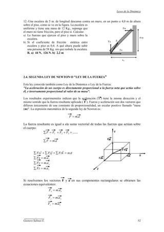 Leyes de la Dinámica
Gustavo Salinas E. 52
Fw
F
Fx
Fy
4 m
xo
12.-Una escalera de 5 m. de longitud descansa contra un muro, en un punto a 4,0 m de altura
sobre el piso, como se ve en la figura. La escalera es
uniforme y tiene una masa de 12 Kg., suponga que
el muro no tiene fricción, pero el piso sí. Calcular.
a) La fuerzas que ejercen el piso y muro sobre la
escalera.
b) Si el coeficiente de fricción estática entre
escalera y piso es 0,4. A qué altura puede subir
una persona de 58 Kg. sin que resbale la escalera.
R. a) 44 N, 126 N. b) 2,2 m
2.4. SEGUNDA LEY DE NEWTON O "LEY DE LA FUERZA"
Esta ley conocida también como Ley de la Dinámica o Ley de la Fuerza:
"La aceleración de un cuerpo es directamente proporcional a la fuerza neta que actúa sobre
él, e inversamente proporcional al valor de su masa".
Los resultados experimentales indican que la aceleración ( a ) tiene la misma dirección y el
mismo sentido que la fuerza resultante aplicada ( F ). Fuerza y aceleración son dos vectores que
difieren únicamente de una constante de proporcionalidad, un escalar positivo llamado "masa
(m)". La expresión matemática de la segunda ley de Newton es:
amF .
La fuerza resultante es igual a ala suma vectorial de todas las fuerzas que actúan sobre
el cuerpo:
.......321 FFFF
amF .
z
y
x
amFz
amFy
amFx
amkFzjFyiFx
.
.
.
.

Si resolvemos los vectores F y a en sus componentes rectangulares se obtienen las
ecuaciones equivalentes:
zz amF .
yy amF .
xx amF .
 