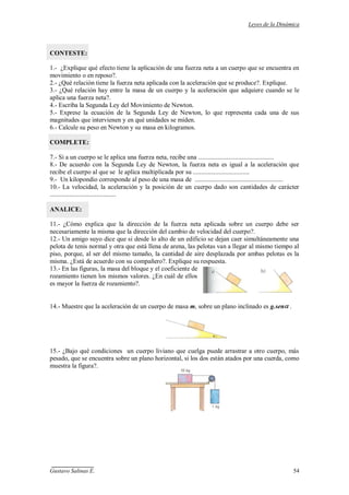 Leyes de la Dinámica
Gustavo Salinas E. 54
CONTESTE:
1.- ¿Explique qué efecto tiene la aplicación de una fuerza neta a un cuerpo que se encuentra en
movimiento o en reposo?.
2.- ¿Qué relación tiene la fuerza neta aplicada con la aceleración que se produce?. Explique.
3.- ¿Qué relación hay entre la masa de un cuerpo y la aceleración que adquiere cuando se le
aplica una fuerza neta?.
4.- Escriba la Segunda Ley del Movimiento de Newton.
5.- Exprese la ecuación de la Segunda Ley de Newton, lo que representa cada una de sus
magnitudes que intervienen y en qué unidades se miden.
6.- Calcule su peso en Newton y su masa en kilogramos.
COMPLETE:
7.- Si a un cuerpo se le aplica una fuerza neta, recibe una ...............................................
8.- De acuerdo con la Segunda Ley de Newton, la fuerza neta es igual a la aceleración que
recibe el cuerpo al que se le aplica multiplicada por su ...................................
9.- Un kilopondio corresponde al peso de una masa de .......................................................
10.- La velocidad, la aceleración y la posición de un cuerpo dado son cantidades de carácter
.........................................
ANALICE:
11.- ¿Cómo explica que la dirección de la fuerza neta aplicada sobre un cuerpo debe ser
necesariamente la misma que la dirección del cambio de velocidad del cuerpo?.
12.- Un amigo suyo dice que si desde lo alto de un edificio se dejan caer simultáneamente una
pelota de tenis normal y otra que está llena de arena, las pelotas van a llegar al mismo tiempo al
piso, porque, al ser del mismo tamaño, la cantidad de aire desplazada por ambas pelotas es la
misma. ¿Está de acuerdo con su compañero?. Explique su respuesta.
13.- En las figuras, la masa del bloque y el coeficiente de
rozamiento tienen los mismos valores. ¿En cuál de ellos
es mayor la fuerza de rozamiento?.
14.- Muestre que la aceleración de un cuerpo de masa m, sobre un plano inclinado es g.sen .
15.- ¿Bajo qué condiciones un cuerpo liviano que cuelga puede arrastrar a otro cuerpo, más
pesado, que se encuentra sobre un plano horizontal, si los dos están atados por una cuerda, como
muestra la figura?.
 