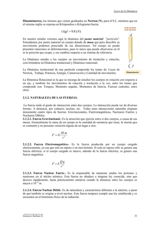 Leyes de la Dinámica
Gustavo Salinas E. 31
Dinamómetros, los mismos que vienen graduados en Newton (N), para el S.I., mientras que en
el sistema inglés se expresa en Kilopondios o Kilogramo-fuerza.
)(8.91 Nkgf
En nuestro estudio veremos aquí la dinámica del punto material "partícula".
Entendemos por punto material un cuerpo dotado de masa que para describir su
movimiento podemos prescindir de sus dimensiones. Tal cuerpo no puede
presentar rotaciones ni deformaciones, pues lo único que puede observarse en él
es la posición que ocupa, y sus cambios respecto a un sistema de referencia.
La Dinámica estudia a los cuerpos en movimiento de traslación y rotación,
convirtiéndose en Dinámica traslacional y Dinámica rotacional.
La Dinámica traslacional de una partícula comprende los temas de: Leyes de
Newton, Trabajo, Potencia, Energía, Conservación y Cantidad de movimiento.
La Dinámica Rotacional es la que se encarga de estudiar los cuerpos en rotación con respecto a
un eje, y también los movimientos de rotación y traslación a la vez, entre los temas que
comprende son: Torques, Momento angular, Momentos de Inercia, Fuerzas centrales, entre
otras.
2.1.2. NATURALEZA DE LAS FUERZAS.
La fuerza mide el grado de interacción entre dos cuerpos. La interacción puede ser de diversas
formas: A distancia, por contacto, nuclear, etc. Todas estas interacciones naturales originan
únicamente cuatro tipos de fuerzas: Gravitacionales, Electromagnéticas, Nucleares Fuertes y
Nucleares Débiles.
2.1.2.1. Fuerza Gravitacional.- Es la atracción que ejercen entre sí dos cuerpos, a causa de sus
masas. Generalmente la masa de un cuerpo es la cantidad de sustancia que tiene, la misma que
es constante y no presenta variación alguna de un lugar a otro.
2
r
mM
GF
2.1.2.2. Fuerza Electromagnética.- Es la fuerza producida por un cuerpo cargado
eléctricamente, ya sea que esté en reposo o en movimiento. Si está en reposo sólo se genera una
fuerza eléctrica; si el cuerpo cargado se mueve, además de la fuerza eléctrica, se genera una
fuerza magnética.
2
r
qQ
kF
2.1.2.3. Fuerza Nuclear Fuerte.- Es la responsable de mantener unidos los protones y
neutrones en el núcleo atómico. Esta fuerza no obedece a ninguna ley conocida, sino que
decrece rápidamente, hasta prácticamente anularse cuando la distancia entre los cuerpos es
mayor a 10-15
m.
2.1.2.4. Fuerza Nuclear Débil.- Es de naturaleza y característica diferente a la anterior, a pesar
de que también se origina a nivel nuclear. Esta fuerza tampoco cumple una ley establecida y se
encuentra en el fenómeno físico de la radiación.
Dinamómetro
 