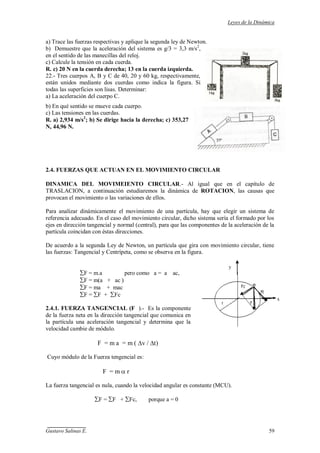 Leyes de la Dinámica
Gustavo Salinas E. 59
a) Trace las fuerzas respectivas y aplique la segunda ley de Newton.
b) Demuestre que la aceleración del sistema es g/3 = 3,3 m/s2
,
en el sentido de las manecillas del reloj.
c) Calcule la tensión en cada cuerda.
R. c) 20 N en la cuerda derecha; 13 en la cuerda izquierda.
22.- Tres cuerpos A, B y C de 40, 20 y 60 kg, respectivamente,
están unidos mediante dos cuerdas como indica la figura. Si
todas las superficies son lisas. Determinar:
a) La aceleración del cuerpo C.
b) En qué sentido se mueve cada cuerpo.
c) Las tensiones en las cuerdas.
R. a) 2,934 m/s2
; b) Se dirige hacia la derecha; c) 353,27
N, 44,96 N.
2.4. FUERZAS QUE ACTUAN EN EL MOVIMIENTO CIRCULAR
DINAMICA DEL MOVIMEIENTO CIRCULAR.- Al igual que en el capítulo de
TRASLACION, a continuación estudiaremos la dinámica de ROTACION, las causas que
provocan el movimiento o las variaciones de ellos.
Para analizar dinámicamente el movimiento de una partícula, hay que elegir un sistema de
referencia adecuado. En el caso del movimiento circular, dicho sistema sería el formado por los
ejes en dirección tangencial y normal (central), para que las componentes de la aceleración de la
partícula coincidan con éstas direcciones.
De acuerdo a la segunda Ley de Newton, un partícula que gira con movimiento circular, tiene
las fuerzas: Tangencial y Centrípeta, como se observa en la figura.
F = m.a pero como a = a ac,
F = m(a + ac )
F = ma + mac
F = F + Fc
2.4.1. FUERZA TANGENCIAL (F ).- Es la componente
de la fuerza neta en la dirección tangencial que comunica en
la partícula una aceleración tangencial y determina que la
velocidad cambie de módulo.
F = m a = m ( v / t)
Cuyo módulo de la Fuerza tengencial es:
F = m r
La fuerza tangencial es nula, cuando la velocidad angular es constante (MCU).
F = F + Fc, porque a = 0
y
x
 