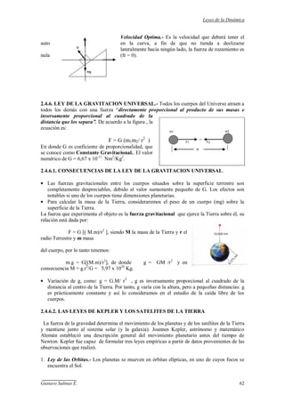 Leyes de la Dinámica
Gustavo Salinas E. 62
Velocidad Optima.- Es la velocidad que deberá tener el
auto en la curva, a fin de que no tienda a deslizarse
lateralmente hacia ningún lado, la fuerza de rozamiento es
nula (fr = 0).
2.4.6. LEY DE LA GRAVITACION UNIVERSAL.- Todos los cuerpos del Universo atraen a
todos los demás con una fuerza “directamente proporcional al producto de sus masas e
inversamente proporcional al cuadrado de la
distancia que los separa”. De acuerdo a la figura , la
ecuación es:
F = G (m1m2/ r2
)
En donde G es coeficiente de proporcionalidad, que
se conoce como Constante Gravitacional.. El valor
numérico de G = 6,67 x 10-11
Nm2
/Kg2
.
2.4.6.1. CONSECUENCIAS DE LA LEY DE LA GRAVITACION UNIVERSAL.
Las fuerzas gravitacionales entre los cuerpos situados sobre la superficie terrestre son
completamente despreciables, debido al valor sumamente pequeño de G. Los efectos son
notables si uno de los cuerpos tiene dimensiones planetarias.
Para calcular la masa de la Tierra, consideraremos el peso de un cuerpo (mg) sobre la
superficie de la Tierra.
La fuerza que experimenta el objeto es la fuerza gravitacional que ejerce la Tierra sobre él, su
relación está dada por:
F = G [( M.m)/r2
], siendo M la masa de la Tierra y r el
radio Terrestre y m masa
del cuerpo, por lo tanto tenemos:
m.g = G[(M.m)/r2
], de donde g = GM /r2
y en
consecuencia M = g.r2
/G = 5,97 x 1024
Kg.
Variación de g, como: g = G.M/ r2
, g es inversamente proporcional al cuadrado de la
distancia al centro de la Tierra. Por tanto, g varía con la altura, pero a pequeñas distancias: g
es prácticamente constante y así lo consideramos en el estudio de la caída libre de los
cuerpos.
2.4.6.2. LAS LEYES DE KEPLER Y LOS SATELITES DE LA TIERRA
La fuerza de la gravedad determina el movimiento de los planetas y de los satélites de la Tierra
y mantiene junto al sistema solar (y la galaxia). Joannes Kepler, astrónomo y matemático
Alemán estableció una descripción general del movimiento planetario antes del tiempo de
Newton. Kepler fue capaz de formular tres leyes empíricas a partir de datos provenientes de las
observaciones que realizó.
1. Ley de las Orbitas.- Los planetas se mueven en órbitas elípticas, en uno de cuyos focos se
encuentra el Sol.
 