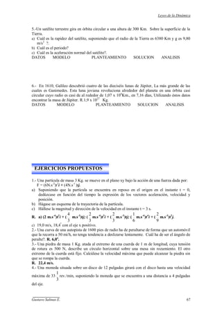 Leyes de la Dinámica
Gustavo Salinas E. 67
5.-Un satélite terrestre gira en órbita circular a una altura de 300 Km. Sobre la superficie de la
Tierra.
a) Cuál es la rapidez del satélite, suponiendo que el radio de la Tierra es 6380 Km y g es 9,80
m/s2
?.
b) Cuál es el periodo?
c) Cuál es la aceleración normal del satélite?.
DATOS MODELO PLANTEAMIENTO SOLUCION ANALISIS
6.- En 1610, Galileo descubrió cuatro de las dieciséis lunas de Júpiter, La más grande de las
cuales es Ganimedes. Esta luna joviana revoluciona alrededor del planeta en una órbita casi
circular cuyo radio es casi de al rededor de 1,07 x 106
Km., en 7,16 días, Utilizando éstos datos
encontrar la masa de Júpiter. R.1,9 x 1027
Kg.
DATOS MODELO PLANTEAMIENTO SOLUCION ANALISIS
1.- Una partícula de masa 3 Kg. se mueve en el plano xy bajo la acción de una fuerza dada por:
F = (6N.s-2
)t2
i + (4N.s-1
)tj.
a) Suponiendo que la partícula se encuentra en reposo en el origen en el instante t = 0,
dedúzcase en función del tiempo la expresión de los vectores aceleración, velocidad y
posición.
b) Hágase un esquema de la trayectoria de la partícula.
c) Hállese la magnitud y dirección de la velocidad en el instante t = 3 s.
R. a) (2 m.s-4
)t2
i + (
3
4
m.s-3
)tj; (
3
2
m.s-4
)t3
i + (
3
2
m.s-3
)tj; (
6
1
m.s-4
)t4
i + (
9
2
m.s-3
)t2
j.
c) 19,0 m/s, 18,4º
con el eje x positivo.
2.- Una curva de una autopista de 1600 pies de radio ha de peraltarse de forma que un automóvil
que la recorra a 50 mi/h, no tenga tendencia a deslizarse lentamente. Cuál ha de ser el ángulo de
peralte?. R. 6,0o
.
3.- Una piedra de masa 1 Kg. atada al extremo de una cuerda de 1 m de longitud, cuya tensión
de rotura es 500 N, describe un círculo horizontal sobre una mesa sin rozamiento. El otro
extremo de la cuerda está fijo. Calcúlese la velocidad máxima que puede alcanzar la piedra sin
que se rompa la cuerda.
R. 22,4 m/s.
4.- Una moneda situada sobre un disco de 12 pulgadas girará con el disco hasta una velocidad
máxima de 33
3
1
rev./min, suponiendo la moneda que se encuentra a una distancia a 4 pulgadas
del eje.
EJERCICIOS PROPUESTOS
 