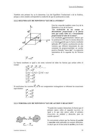 Leyes de la Dinámica
Gustavo Salinas E. 35
También esta primera ley se lo denomina: Ley del Equilibrio Traslacional o de la Estática,
porque a estos estados corresponde la condición de que la aceleración es nula.
2.2.2. SEGUNDA LEY DE NEWTON O "LEY DE LA FUERZA"
Esta ley conocida también como Ley de la
Dinámica o Ley de la Fuerza:
"La aceleración de un cuerpo es
directamente proporcional a la fuerza
neta que actúa sobre él, e inversamente
proporcional al valor de su masa".
Los resultados experimentales indican que
la aceleración ( a ) tiene la misma dirección
y el mismo sentido que la fuerza resultante
aplicada ( F ). Fuerza y aceleración son dos
vectores que difieren únicamente de una
constante de proporcionalidad, un escalar
positivo llamado "masa (m)". La expresión
matemática de la segunda ley de Newton
es:
amF .
La fuerza resultante es igual a ala suma vectorial de todas las fuerzas que actúan sobre el
cuerpo:
.......321 FFFF
amF .
z
y
x
amFz
amFy
amFx
amkFzjFyiFx
.
.
.
.

Si resolvemos los vectores F y a en sus componentes rectangulares se obtienen las ecuaciones
equivalentes:
xx amF .
yy amF .
zz amF .
2.2.3. TERCERA LEY DE NEWTON O "LEY DE ACCION Y REACCION"
"Cuando dos cuerpos interactúan, la fuerza que el
primero ejerce sobre el segundo (acción), es
igual a la que éste ejerce sobre el primero
(reacción), en módulo y dirección, pero en
sentido opuesto".
Es conveniente aclarar que las fuerzas de acción
y reacción están aplicadas en cuerpos diferentes,
es decir que en el uno actúa la acción y en el otroFB/A = - FA/B
 