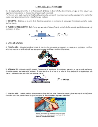 LA DINÁMICA EN LA NATURALEZA
Uno de los pilares fundamentales de la Mecánica es la Dinámica. Su desarrollo fue determinante para que la física adquiera una
importancia trascendental en el desarrollo de la ciencia y la humanidad.
Fue Newton, quien logró enunciar las tres leyes fundamentales que rigen la mecánica en general, las cuales permiten analizar las
causas que originan los movimientos y los efectos que producen.
1. CONCEPTO.- Dinámica, es la parte de la Mecánica que estudia el movimiento de los cuerpos teniendo en cuenta las causas
que lo producen.
2. FUERZA DE ROZAMIENTO.-Es la fuerza que aparece en la superficie de contacto de los cuerpos, oponiéndose siempre al
movimiento de éstos.
N
Fr F
w
3. LEYES DE NEWTON:
a) PRIMERA LEY.- Llamada también principio de inercia, dice: un cuerpo permanecerá en reposo o en movimiento rectilíneo
uniforme, mientras no actúe sobre él una fuerza externa que le obligue a cambiar dicho estado.
b) SEGUNDA LEY.- Llamada también principio fundamental de la dinámica, dice: Cada vez que sobre un cuerpo actúa una fuerza,
el cuerpo adquiere una aceleración paralela y de igual sentido al de la fuerza; el valor de dicha aceleración es proporcional a la
fuerza e inversamente proporcional a la masa del cuerpo
c) TERCERA LEY.- Llamada también principio de acción y reacción, dice: Cuando un cuerpo ejerce una fuerza (acción) sobre
otro, este reacciona con una fuerza de igual valor pero de sentido opuesto al primero (reacción).
a
m
F 

u
N
Fr .

 