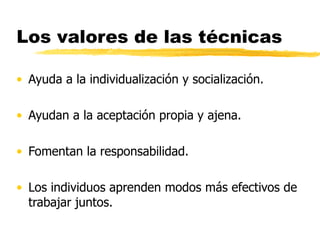 Los valores de las técnicas Ayuda a la individualización y socialización. Ayudan a la aceptación propia y ajena. Fomentan la responsabilidad. Los individuos aprenden modos más efectivos de trabajar juntos. 