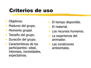 Criterios de uso Objetivos.  Madurez del grupo.  Momento grupal. Tamaño del grupo.  Duración del grupo. Características de los participantes: edad, intereses, necesidades, expectativas. El tiempo disponible.  El material. Los recursos humanos. La experiencia del animador.  Las condiciones ambientales. 