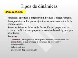 Tipos de dinámicas Finalidad :  aprender a entenderse individual y colectivamente.  Son ejercicios en los que se ejercitan aspectos concretos de la comunicación.  Son especialmente útiles en la formación del grupo y en las crisis y conflictos pues preparan a los miembros del grupo para afrontarlos.  Técnicas: “ venderse ”, en la que cada participante tiene que venderse con sus capacidades, lo que favorece la capacidad de expresión y autovaloración.  trabajo en tríos,  elaboración de ponencias, etc. Comunicación 