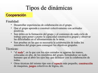 Tipos de dinámicas Finalidad:  Desarrollar experiencias de colaboración en el grupo. Que el grupo aprenda a construir colectivamente con actitudes positivas.  Son útiles en la formación del grupo y al comienzo de cada ciclo de trabajo para poner a punto la capacidad constructiva grupal y observar las dificultades en el afrontamiento de la tarea.  Son pruebas en las que es necesaria la colaboración de todos los miembros del grupo para conseguir los objetivos grupales.  Técnicas:  “ el  nudo ”, en la que con los ojos cerrados se agarran las manos, colocadas en alto, de los miembros del grupo, formándose un nudo humano que al abrir los ojos hay que deshacer con la colaboración de todos.  Otras técnicas del mismo tipo son el  espacio  más pequeño,  construcción  de maquinas,  juegos  colectivos de lógica, etc. Cooperación 