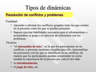 Tipos de dinámicas Finalidad:  Aprender a afrontar los conflictos grupales tanto los que existen en el presente como los que se puedan presentar.  Supone ejercitar habilidades necesarias para el afrontamiento y acostumbrar al grupo a el ejercicio de enfrentarse con los problemas Técnicas: “ el  intercambio de roles ”, en la que los participantes en un conflicto, o personas sustitutas elegidas para ello, intercambian las posiciones con las que se identifican en un conflicto, de manera que los participantes puedan comprender en cierta medida la experiencia de la persona que está al otro lado.  la  retroalimentación ,  el  juego de roles , etc. Resolución de conflictos y problemas 
