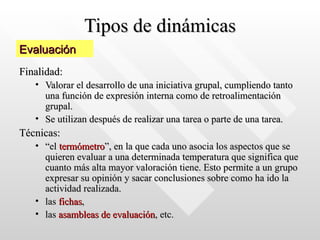 Tipos de dinámicas Finalidad:   Valorar el desarrollo de una iniciativa grupal, cumpliendo tanto una función de expresión interna como de retroalimentación grupal.  Se utilizan después de realizar una tarea o parte de una tarea. Técnicas: “ el  termómetro ”, en la que cada uno asocia los aspectos que se quieren evaluar a una determinada temperatura que significa que cuanto más alta mayor valoración tiene. Esto permite a un grupo expresar su opinión y sacar conclusiones sobre como ha ido la actividad realizada.  las  fichas ,  las  asambleas de evaluación , etc.   Evaluación 