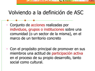 Volviendo a la definición de ASC Conjunto de  acciones  realizadas por  individuos, grupos o instituciones  sobre una comunidad (o un sector de la misma), en el marco de un territorio concreto Con el propósito principal de promover en sus miembros una actitud de  participación activa  en el proceso de su propio desarrollo, tanto social como cultural. 