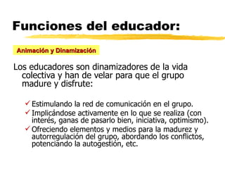 Funciones del educador: Los educadores son dinamizadores de la vida colectiva y han de velar para que el grupo madure y disfrute: Estimulando la red de comunicación en el grupo. Implicándose activamente en lo que se realiza (con interés, ganas de pasarlo bien, iniciativa, optimismo). Ofreciendo elementos y medios para la madurez y autorregulación del grupo, abordando los conflictos, potenciando la autogestión, etc. Animación y Dinamización 