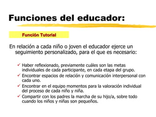 Funciones del educador: En relación a cada niño o joven el educador ejerce un seguimiento personalizado, para el que es necesario: Haber reflexionado, previamente cuáles son las metas individuales de cada participante, en cada etapa del grupo. Encontrar espacios de relación y comunicación interpersonal con cada uno. Encontrar en el equipo momentos para la valoración individual del proceso de cada niño y niña. Compartir con los padres la marcha de su hijo/a, sobre todo cuando los niños y niñas son pequeños. Función Tutorial 