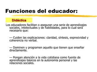 Funciones del educador: Los educadores facilitan o aseguran una serie de aprendizajes sociales, intelectuales y de habilidades, para lo cual será necesario que:  —  Cuiden las explicaciones: claridad, síntesis, expresividad y coherencia no verbal. —  Dominen y programen aquello que tienen que enseñar directamente. —  Pongan atención a la vida cotidiana como fuente de aprendizajes básicos en la autonomía personal y las relaciones sociales. Didáctica 