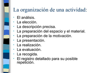 La organización de una actividad: El análisis. La elección. La descripción precisa. La preparación del espacio y el material. La preparación de la motivación. La presentación. La realización. La evaluación. La recogida. El registro detallado para su posible repetición. 