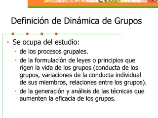 Definición de Dinámica de Grupos Se ocupa del estudio: de los procesos grupales. de la formulación de leyes o principios que rigen la vida de los grupos (conducta de los grupos, variaciones de la conducta individual de sus miembros, relaciones entre los grupos).  de la generación y análisis de las técnicas que aumenten la eficacia de los grupos. 