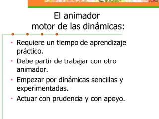 El animador  motor de las dinámicas: Requiere un tiempo de aprendizaje práctico. Debe partir de trabajar con otro animador. Empezar por dinámicas sencillas y experimentadas. Actuar con prudencia y con apoyo. 