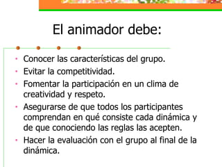 El animador debe: Conocer las características del grupo. Evitar la competitividad. Fomentar la participación en un clima de creatividad y respeto. Asegurarse de que todos los participantes comprendan en qué consiste cada dinámica y de que conociendo las reglas las acepten. Hacer la evaluación con el grupo al final de la dinámica. 