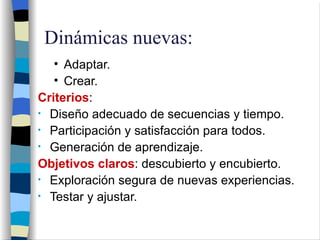 Dinámicas nuevas: Adaptar. Crear. Criterios : Diseño adecuado de secuencias y tiempo. Participación y satisfacción para todos. Generación de aprendizaje. Objetivos claros : descubierto y encubierto. Exploración segura de nuevas experiencias. Testar y ajustar. 