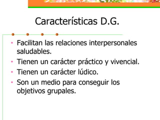 Características D.G. Facilitan las relaciones interpersonales saludables. Tienen un carácter práctico y vivencial. Tienen un carácter lúdico. Son un medio para conseguir los objetivos grupales. 