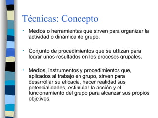 Técnicas: Concepto Medios o herramientas que sirven para organizar la actividad o dinámica de grupo. Conjunto de procedimientos que se utilizan para lograr unos resultados en los procesos grupales. Medios, instrumentos y procedimientos que, aplicados al trabajo en grupo, sirven para desarrollar su eficacia, hacer realidad sus potencialidades, estimular la acción y el funcionamiento del grupo para alcanzar sus propios objetivos. 