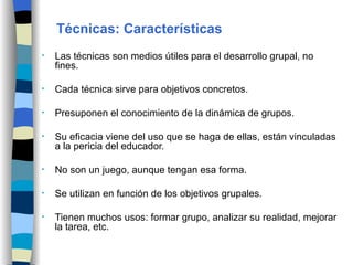 Las técnicas son medios útiles para el desarrollo grupal, no fines. Cada técnica sirve para objetivos concretos. Presuponen el conocimiento de la dinámica de grupos. Su eficacia viene del uso que se haga de ellas, están vinculadas a la pericia del educador. No son un juego, aunque tengan esa forma. Se utilizan en función de los objetivos grupales. Tienen muchos usos: formar grupo, analizar su realidad, mejorar la tarea, etc. Técnicas: Características 