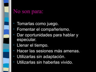 No son para: Tomarlas como juego.  Fomentar el compañerismo.  Dar oportunidades para hablar y especular.  Llenar el tiempo.  Hacer las sesiones más amenas.  Utilizarlas sin adaptación.  Utilizarlas sin haberlas vivido.  