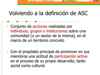 Volviendo a la definición de ASC <ul><li>Conjunto de  acciones  realizadas por  individuos, grupos o instituciones  sobre ...