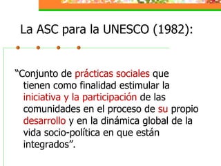 La ASC para la UNESCO (1982): <ul><li>“Conjunto de  prácticas sociales  que tienen como finalidad estimular la  iniciativa...