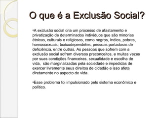 O que é a Exclusão Social?O que é a Exclusão Social?
•A exclusão social cria um processo de afastamento e
privatização de determinados indivíduos que são minorias
étnicas, culturais e religiosos, como negros, índios, pobres,
homossexuais, toxicodependetes, pessoas portadoras de
deficiência, entre outras. As pessoas que sofrem com a
exclusão social sofrem diversos preconceitos, e muitas vezes
por suas condições financeiras, sexualidade e escolha de
vida, são marginalizadas pela sociedade e impedidas de
exercer livremente seus direitos de cidadão e isso afeta
diretamente no aspecto de vida.
•Esse problema foi impulsionado pelo sistema econômico e
político.
 