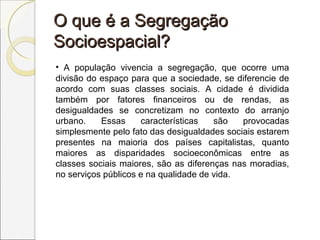O que é a SegregaçãoO que é a Segregação
Socioespacial?Socioespacial?
• A população vivencia a segregação, que ocorre uma
divisão do espaço para que a sociedade, se diferencie de
acordo com suas classes sociais. A cidade é dividida
também por fatores financeiros ou de rendas, as
desigualdades se concretizam no contexto do arranjo
urbano. Essas características são provocadas
simplesmente pelo fato das desigualdades sociais estarem
presentes na maioria dos países capitalistas, quanto
maiores as disparidades socioeconômicas entre as
classes sociais maiores, são as diferenças nas moradias,
no serviços públicos e na qualidade de vida.
 