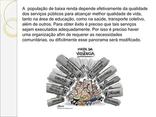 A população de baixa renda depende efetivamente da qualidade
dos serviços públicos para alcançar melhor qualidade de vida,
tanto na área de educação, como na saúde, transporte coletivo,
além de outros. Para obter êxito é preciso que tais serviços
sejam executados adequadamente. Por isso é preciso haver
uma organização afim de requerer as necessidades
comunitárias, ou dificilmente esse panorama será modificado.
 