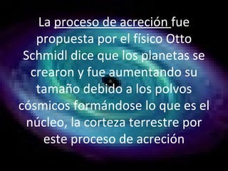 La  proceso de acreción  fue propuesta por el físico Otto Schmidl dice que los planetas se crearon y fue aumentando su tamaño debido a los polvos cósmicos formándose lo que es el núcleo, la corteza terrestre por este proceso de acreción 