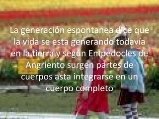 La generación espontanea dice que la vida se esta generando todavía en la tierra y según Empedocles de Angriento surgen partes de cuerpos asta integrarse en un cuerpo completo 