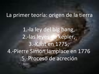 La primer teoría: origen de la tierra  1.-la ley del big bang,  2.-las leyes de kepler,  3.-Kant en 1775,  4.-Pierre Simón lamplace en 1776  5.-Proceso de acreción 
