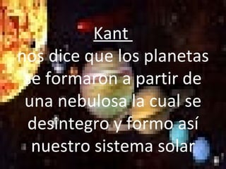 Kant  nos dice que los planetas se formaron a partir de una nebulosa la cual se desintegro y formo así nuestro sistema solar 